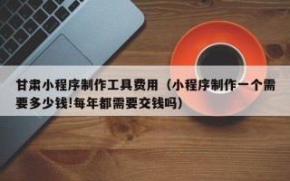 泰安甘肃小程序制作工具费用（小程序制作一个需要多少钱!每年都需要交钱吗）
