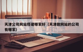 泰安天津公司网站搭建哪家好（天津做网站的公司有哪家）