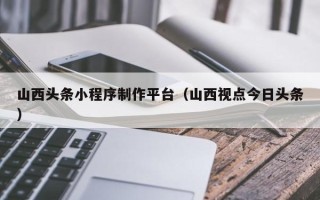 泰安山西头条小程序制作平台（山西视点今日头条）